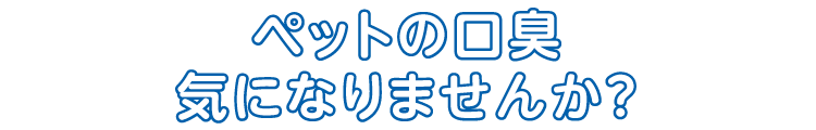 ペットの口臭気になりませんか？