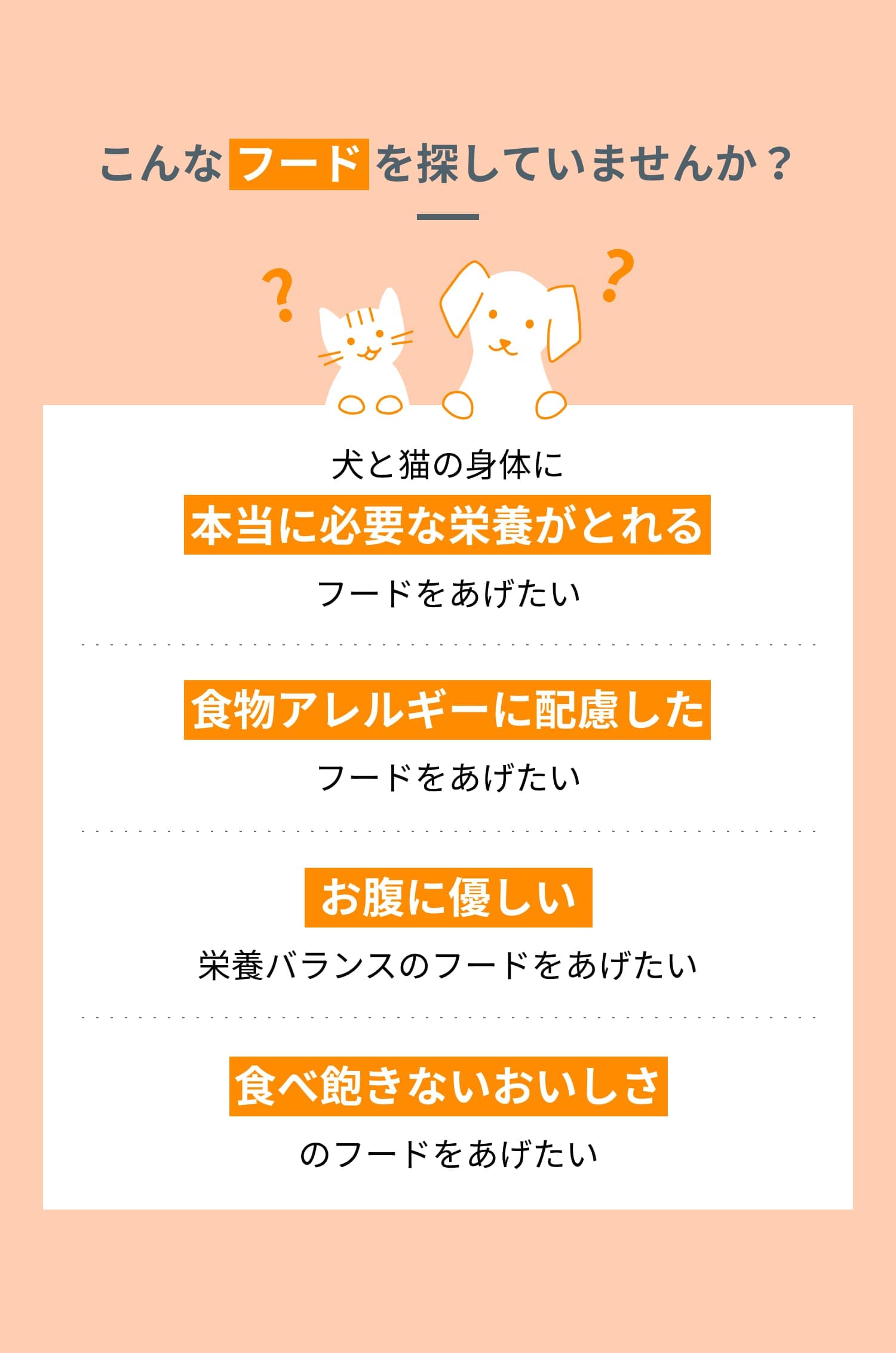 こんな フード を探していませんか? 犬と猫の身体に本当に必要な栄養がとれるフードをあげたい 食物アレルギーに配慮したフードをあげたい お腹に優しい栄養バランスのフードをあげたい 食べ飽きないおいしさのフードをあげたい