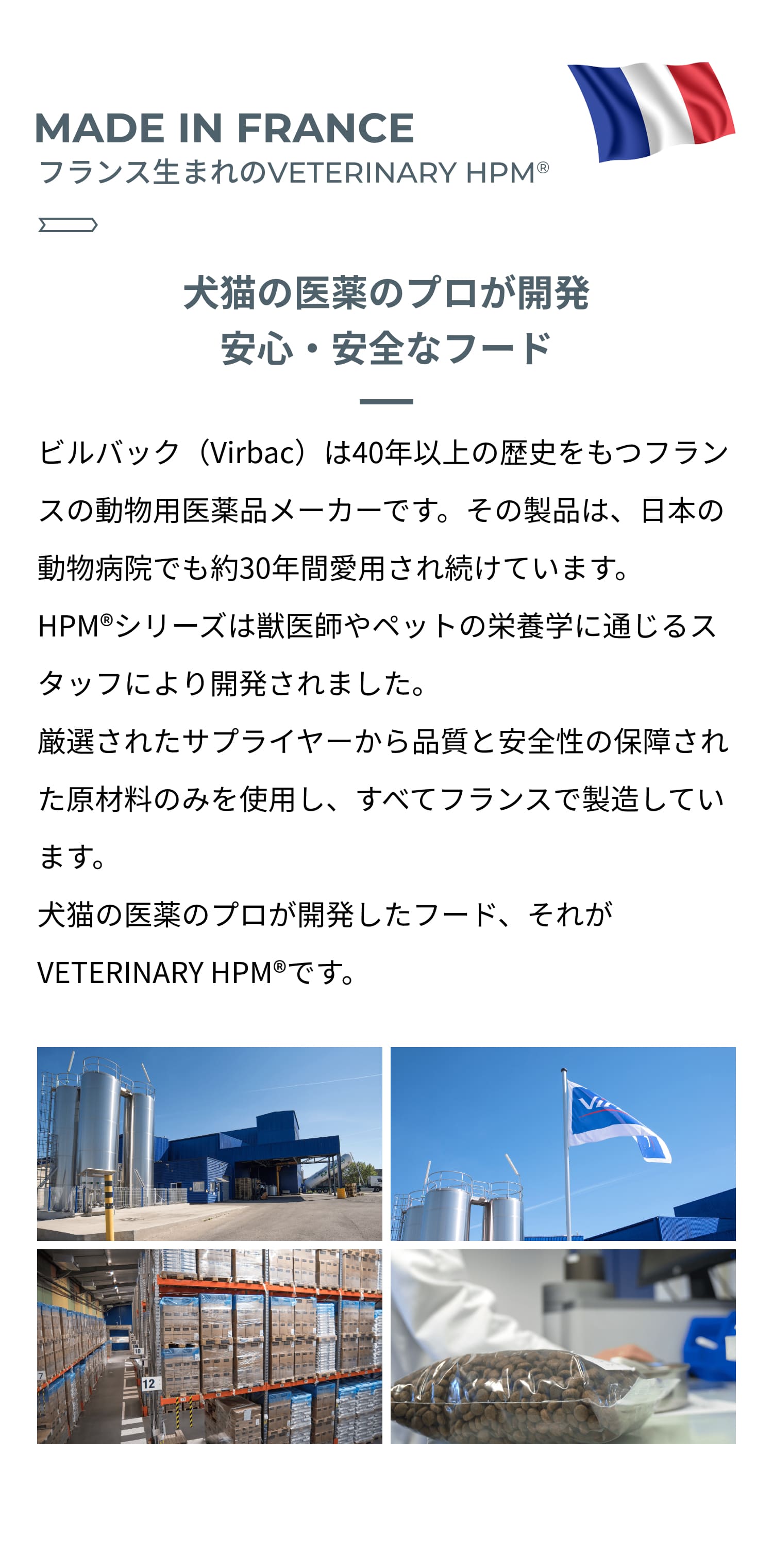 MADE IN FRANCE フランス生まれのVETERINARY HPM®︎ 犬猫の医薬のプロが開発 安心・安全なフード ビルバック(Virbac)は40年以上の歴史をもつフランスの動物用医薬品メーカーです。その製品は、日本の動物病院でも約30年間愛用され続けています。HPM®︎シリーズは獣医師やペットの栄養学に通じるスタッフにより開発されました。厳選されたサプライヤーから品質と安全性の保障された原材料のみを使用し、すべてフランスで製造しています。犬猫の医薬のプロが開発したフード、それがVETERINARY HPM®︎です。