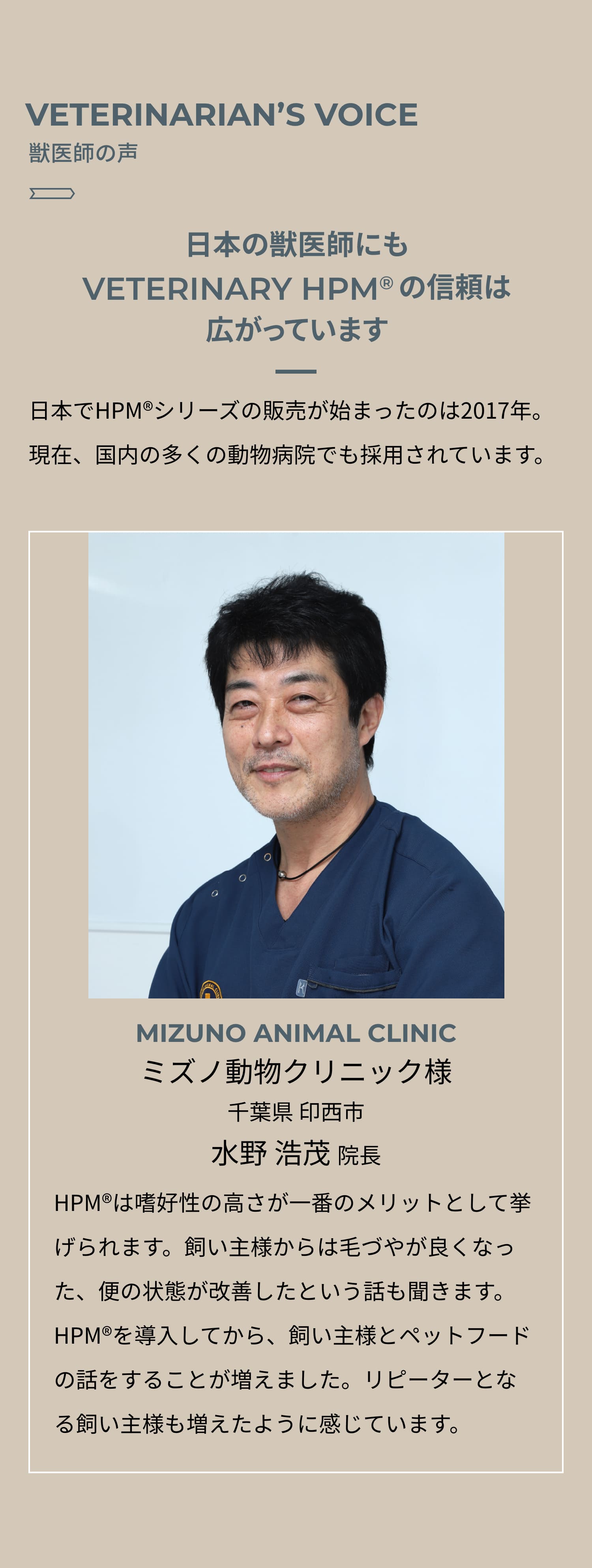VETERINARIAN’S VOICE 獣医師の声 日本の獣医師にもVETERINARY HPM®︎の信頼は広がっています 日本でHPM®︎シリーズの販売が始まったのは2017年。2021年現在、国内の多くの動物病院でも採用されています。MIZUNO ANIMAL CLINIC ミズノ動物クリニック様 千葉県 印西市 水野 浩茂 院長 HPM®︎は嗜好性の高さが一番のメリットとして挙げられます。飼い主様からは毛づやが良くなった、便の状態が改善したという話も聞きます。HPM®︎を導入してから、飼い主様とペットフードの話をすることが増えました。リピーターとなる飼い主様も増えたように感じています。